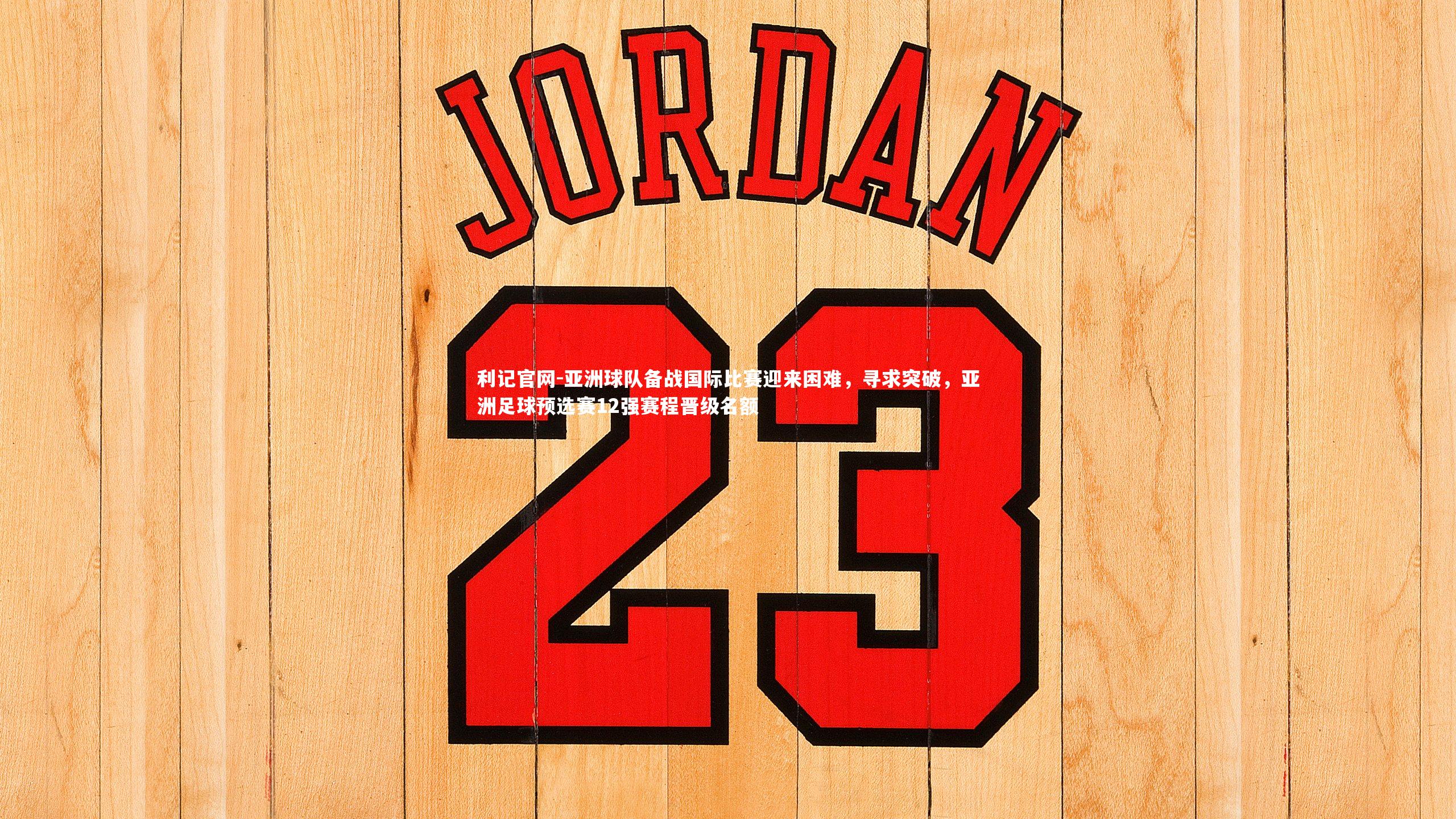 亚洲球队备战国际比赛迎来困难，寻求突破，亚洲足球预选赛12强赛程晋级名额