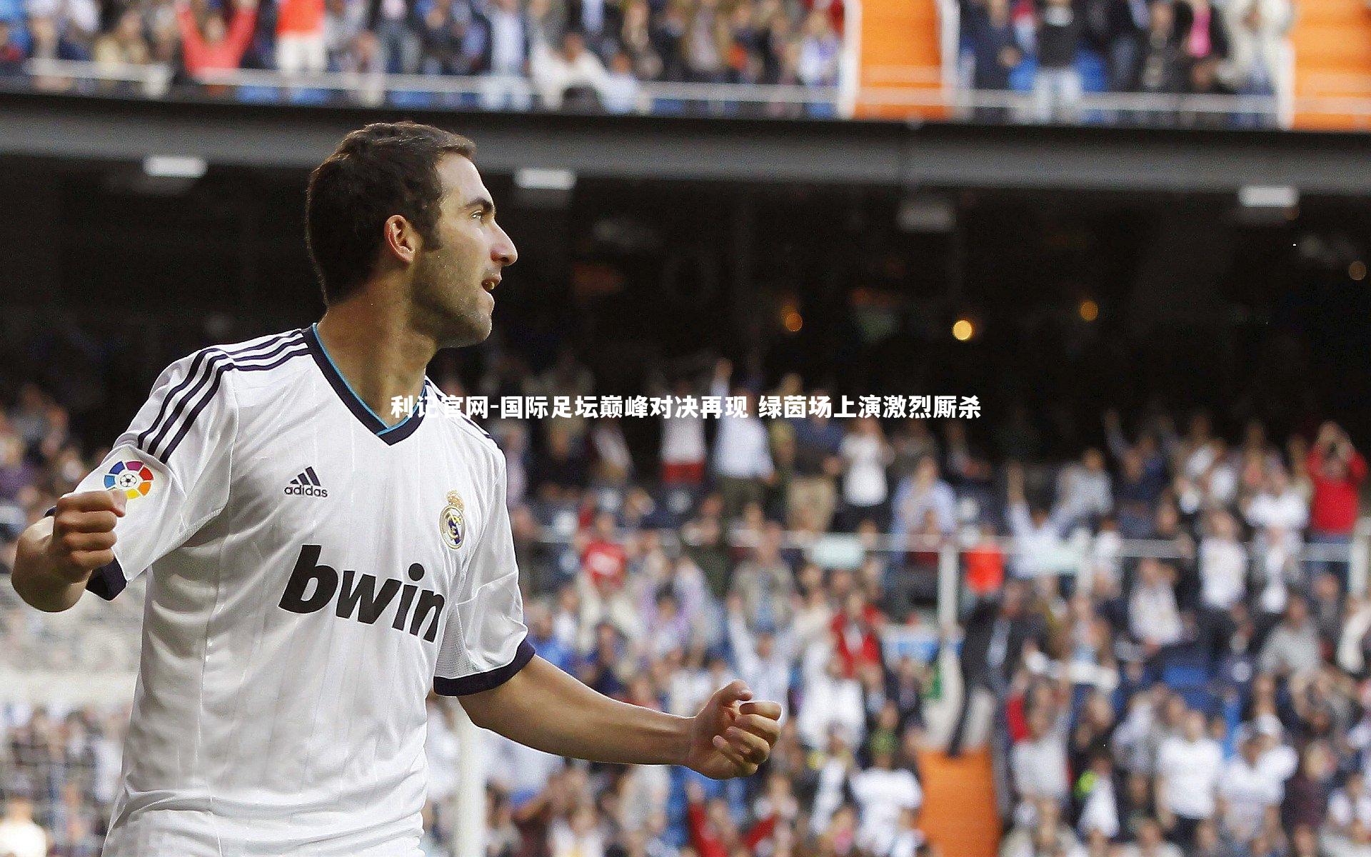 国际足坛巅峰对决再现 绿茵场上演激烈厮杀