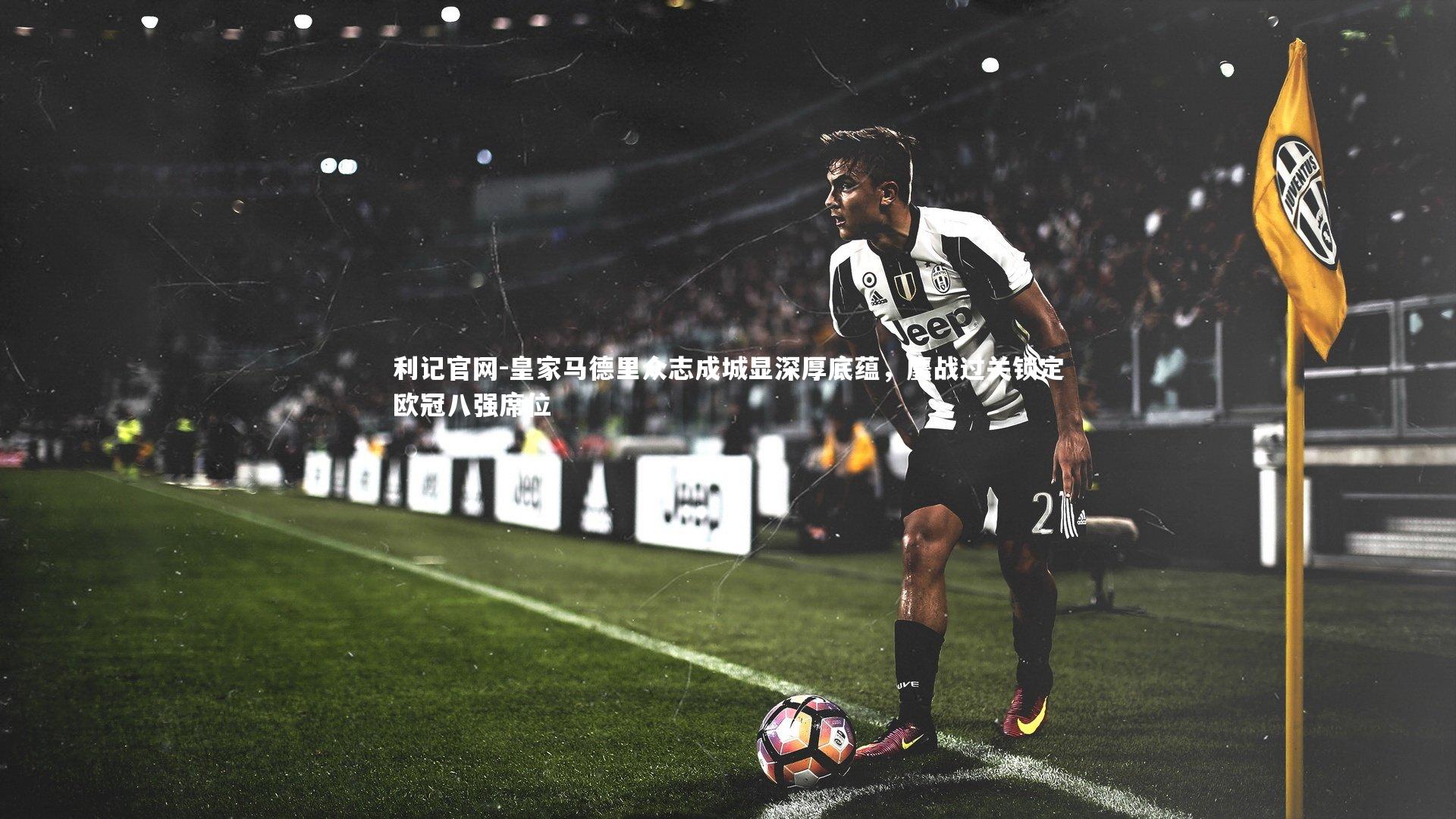 利记官网-皇家马德里众志成城显深厚底蕴，鏖战过关锁定欧冠八强席位